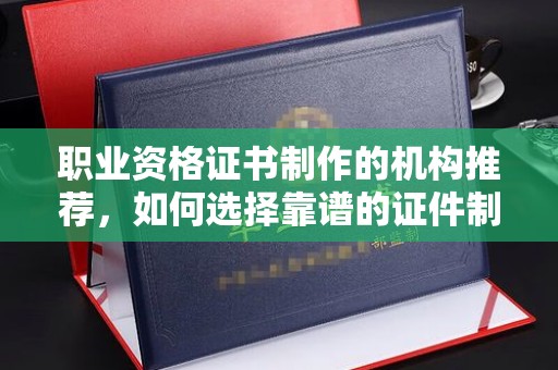 荔城职业资格证书制作的机构推荐，如何选择靠谱的证件制作公司？